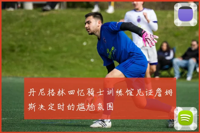 丹尼格林回忆骑士训练馆见证詹姆斯决定时的尴尬氛围