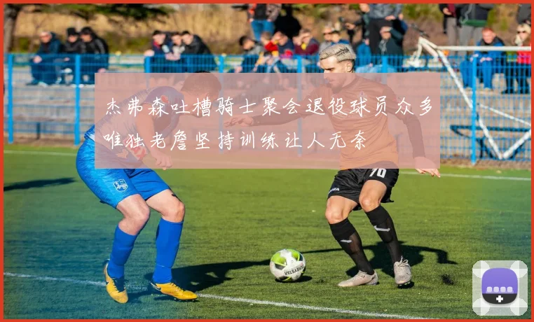 杰弗森吐槽骑士聚会退役球员众多唯独老詹坚持训练让人无奈