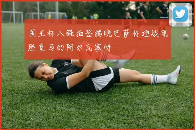 国王杯八强抽签揭晓巴萨将迎战刚胜皇马的阿尔瓦塞特