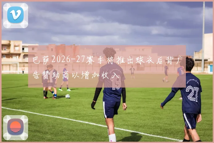 巴萨2026-27赛季将推出球衣后背广告赞助商以增加收入
