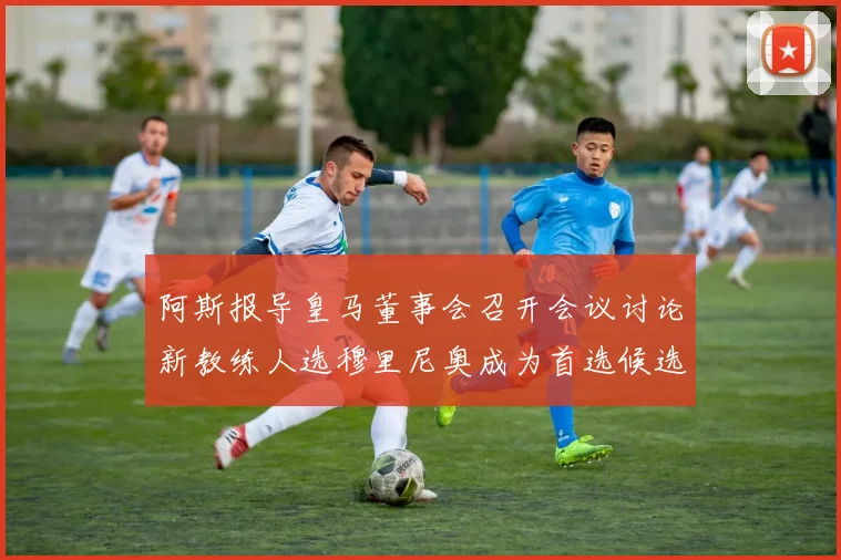 阿斯报导皇马董事会召开会议讨论新教练人选穆里尼奥成为首选候选人