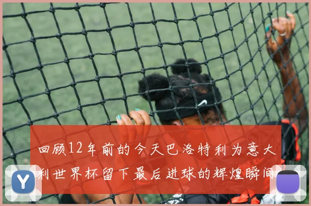 回顾12年前的今天巴洛特利为意大利世界杯留下最后进球的辉煌瞬间