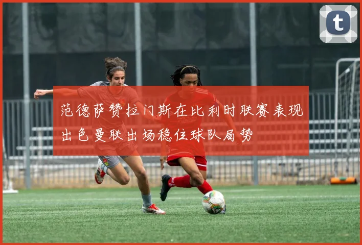范德萨赞拉门斯在比利时联赛表现出色曼联出场稳住球队局势