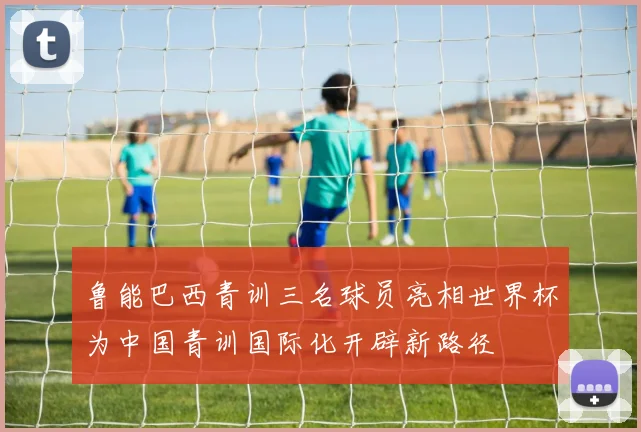 鲁能巴西青训三名球员亮相世界杯为中国青训国际化开辟新路径