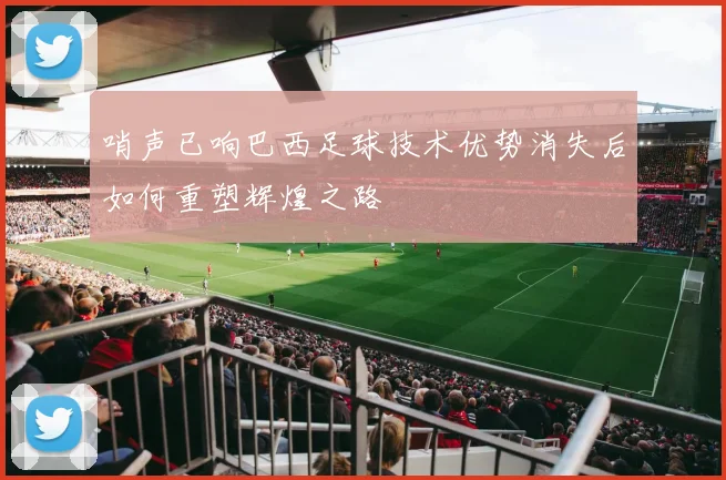 哨声已响巴西足球技术优势消失后如何重塑辉煌之路