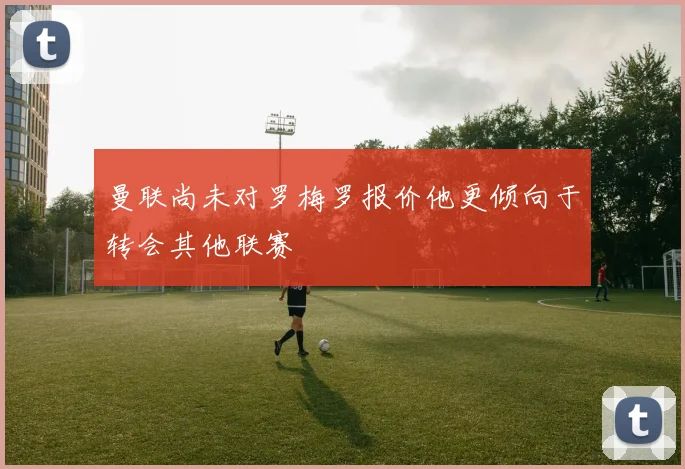 曼联尚未对罗梅罗报价他更倾向于转会其他联赛