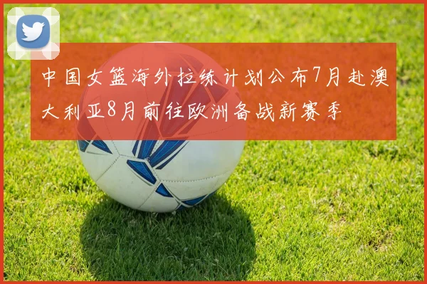 中国女篮海外拉练计划公布7月赴澳大利亚8月前往欧洲备战新赛季