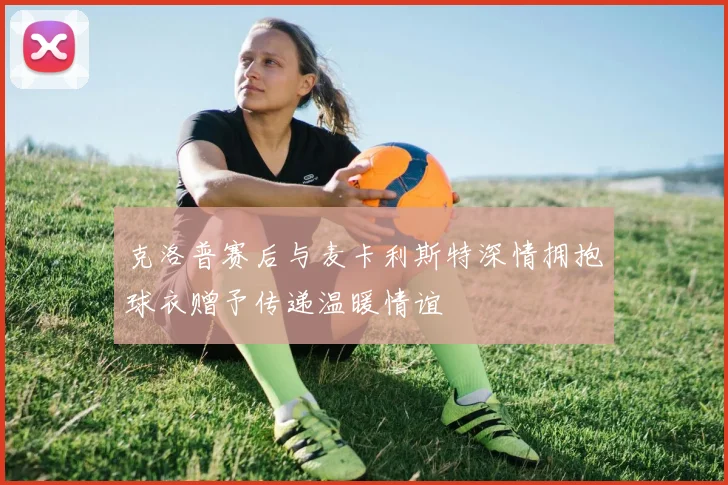 克洛普赛后与麦卡利斯特深情拥抱球衣赠予传递温暖情谊