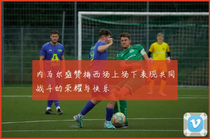内马尔盛赞梅西场上场下表现共同战斗的荣耀与快乐