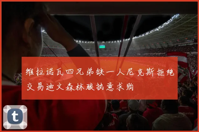 维拉诺瓦四兄弟缺一人尼克斯拒绝交易迪文森林狼执意求购
