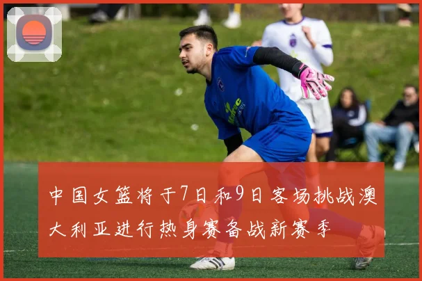 中国女篮将于7日和9日客场挑战澳大利亚进行热身赛备战新赛季