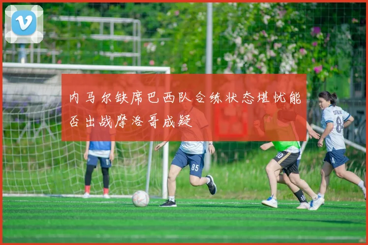 内马尔缺席巴西队合练状态堪忧能否出战摩洛哥成疑