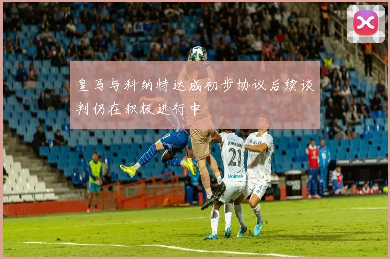 皇马与科纳特达成初步协议后续谈判仍在积极进行中