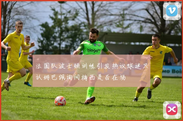 法国队波士顿训练引发热议球迷只认姆巴佩询问梅西是否在场