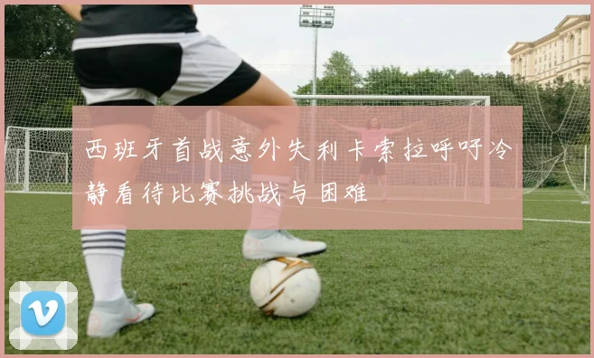 西班牙首战意外失利卡索拉呼吁冷静看待比赛挑战与困难