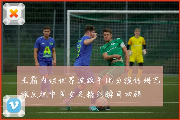 王霜内切世界波扳平比分模仿姆巴佩庆祝中国女足精彩瞬间回顾
