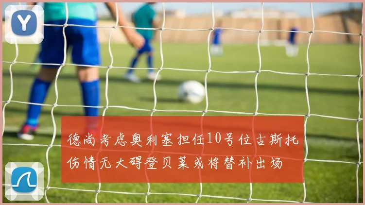 德尚考虑奥利塞担任10号位古斯托伤情无大碍登贝莱或将替补出场